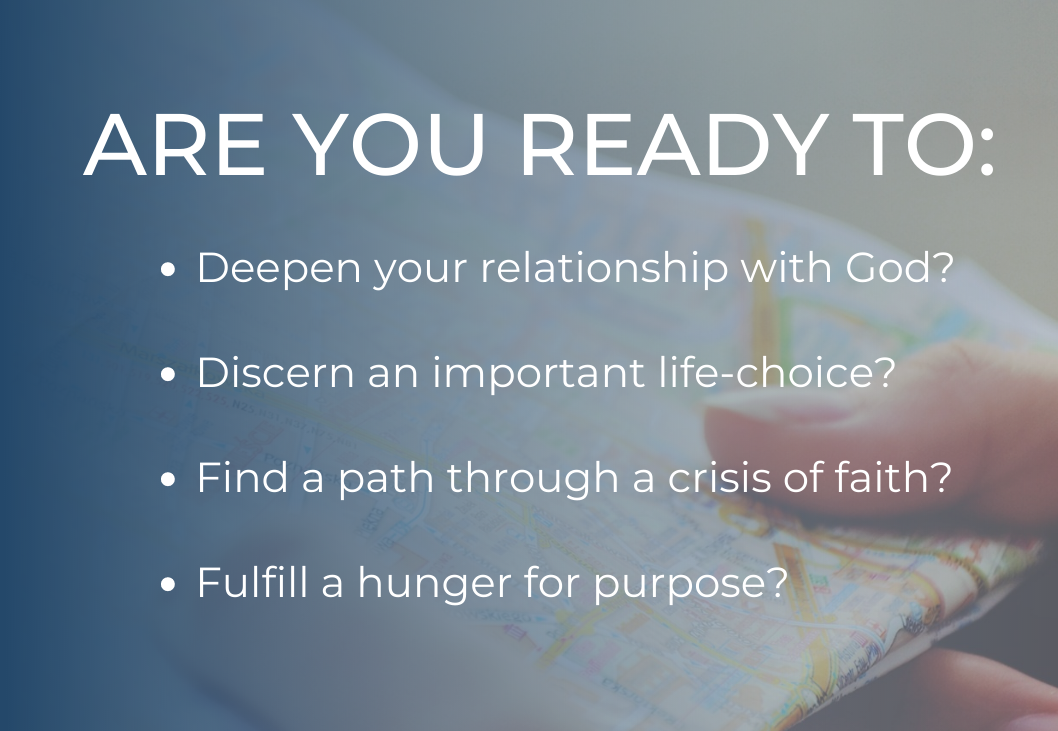 Are you ready to... Deepen your relationship with God? Discern an important life-choice? Find a path through a crisis of faith? Fulfill a hunger for purpose?