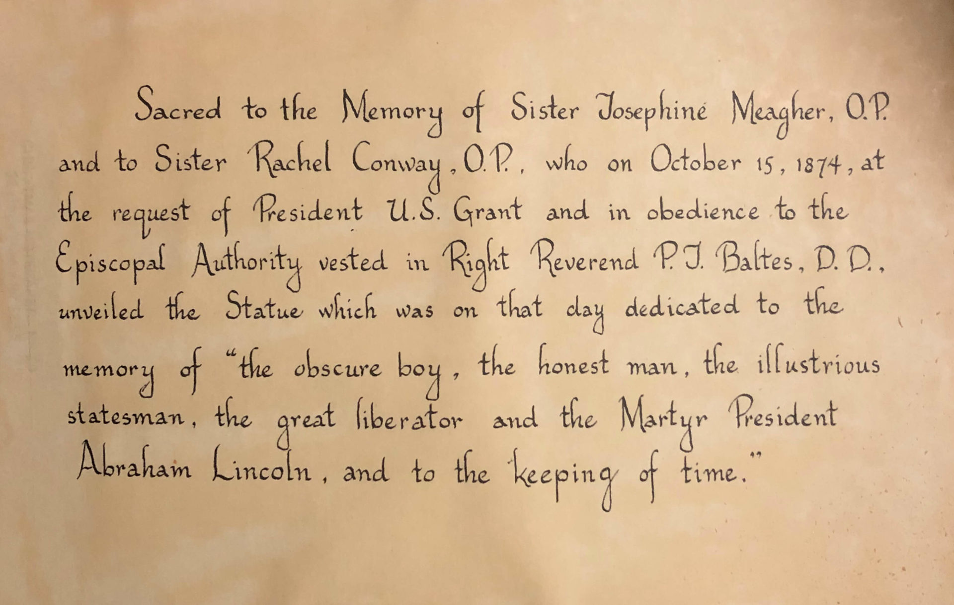 Sacred to the Memory of Sister Josephine Meagher, O.P. and the Sister Rachel Conway, O.P., who on October 15, 1847, at the request of President U.S. Grant and in obedience to the Episcopal Authority vested in Right Reverend P.J. Baltes, D.D., unveiled the Statue which was on that day dedicated to the memory of “the obscure boy, the honest man, the illustrious statesman, the great liberator and Martyr President Abraham Lincoln, and to the keeping of time.” 